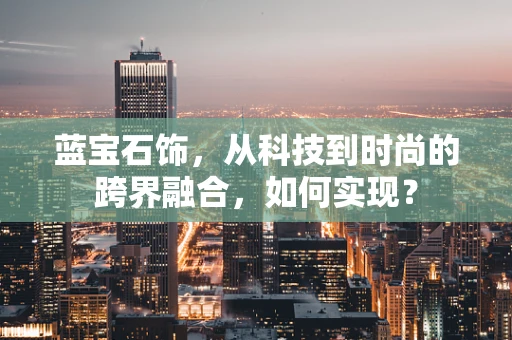 蓝宝石饰，从科技到时尚的跨界融合，如何实现？