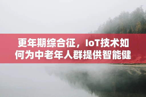 更年期综合征，IoT技术如何为中老年人群提供智能健康管理？