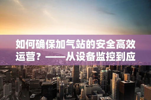 如何确保加气站的安全高效运营？——从设备监控到应急响应的全方位考量