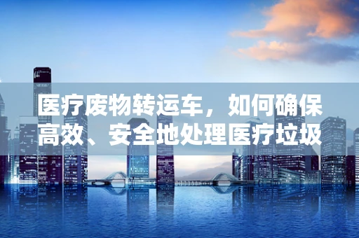 医疗废物转运车，如何确保高效、安全地处理医疗垃圾？