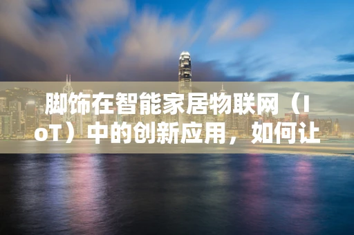 脚饰在智能家居物联网（IoT）中的创新应用，如何让智能脚环成为健康生活的新风尚？