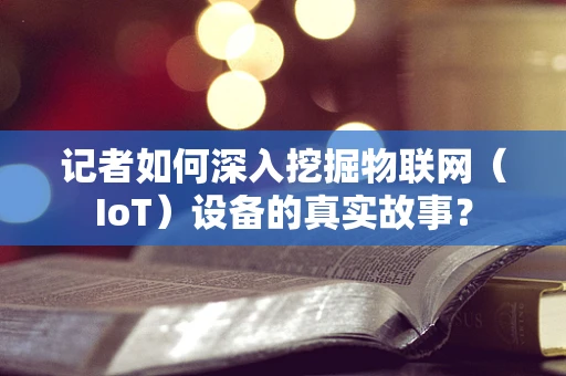 记者如何深入挖掘物联网（IoT）设备的真实故事？