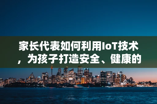 家长代表如何利用IoT技术，为孩子打造安全、健康的成长环境？