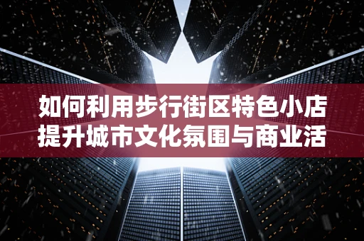 如何利用步行街区特色小店提升城市文化氛围与商业活力？