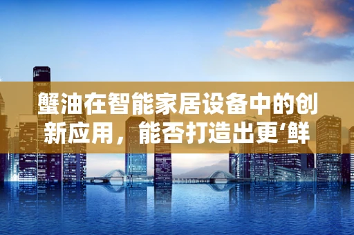 蟹油在智能家居设备中的创新应用，能否打造出更‘鲜’的智能生活？