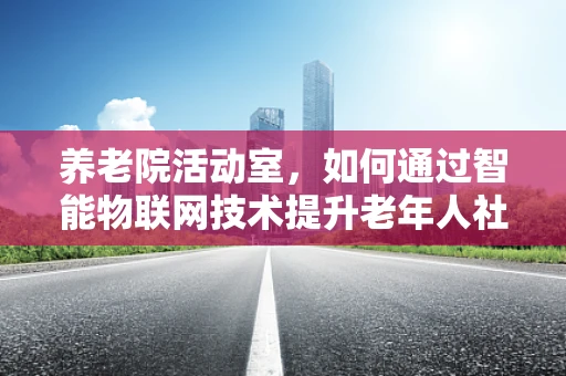 养老院活动室，如何通过智能物联网技术提升老年人社交与健康体验？