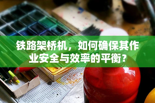 铁路架桥机，如何确保其作业安全与效率的平衡？