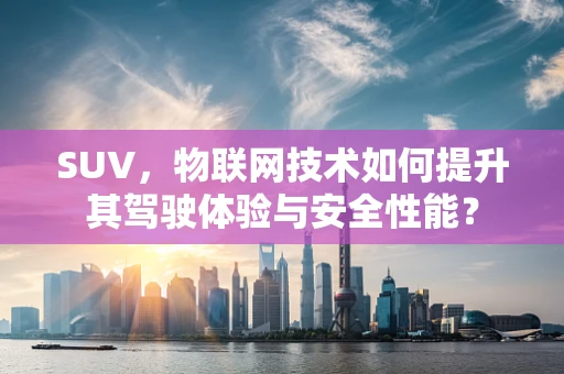 SUV，物联网技术如何提升其驾驶体验与安全性能？