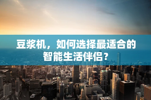 豆浆机，如何选择最适合的智能生活伴侣？