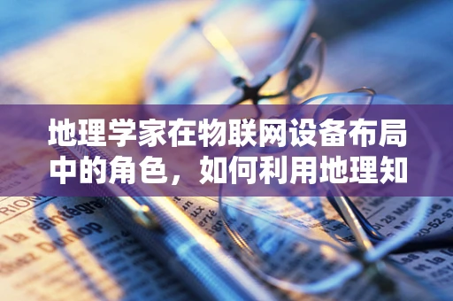 地理学家在物联网设备布局中的角色，如何利用地理知识优化设备部署？