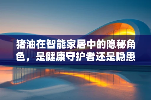 猪油在智能家居中的隐秘角色，是健康守护者还是隐患制造者？