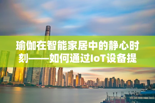 瑜伽在智能家居中的静心时刻——如何通过IoT设备提升瑜伽体验？