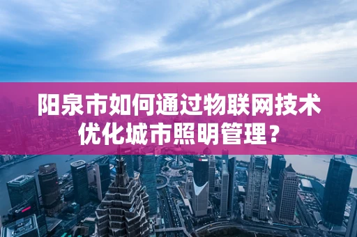 阳泉市如何通过物联网技术优化城市照明管理？