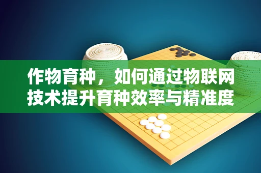 作物育种，如何通过物联网技术提升育种效率与精准度？