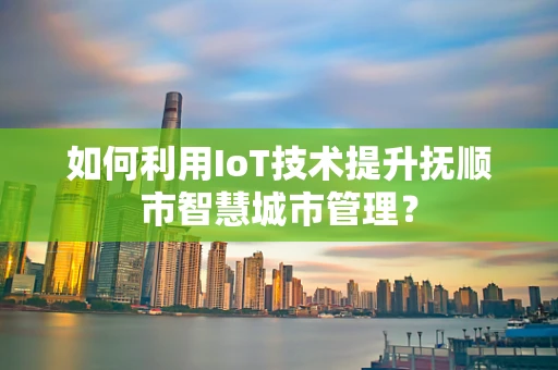 如何利用IoT技术提升抚顺市智慧城市管理？