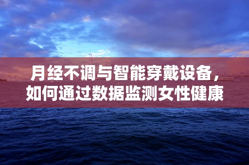 月经不调与智能穿戴设备，如何通过数据监测女性健康？