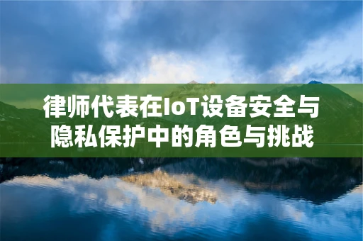 律师代表在IoT设备安全与隐私保护中的角色与挑战