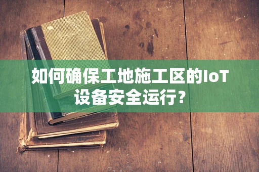 如何确保工地施工区的IoT设备安全运行？