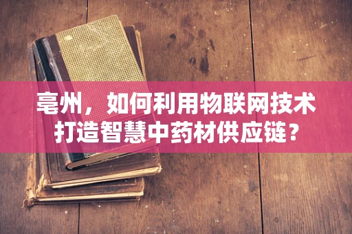 亳州，如何利用物联网技术打造智慧中药材供应链？