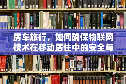 房车旅行，如何确保物联网技术在移动居住中的安全与便利？