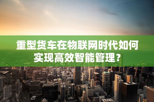 重型货车在物联网时代如何实现高效智能管理？