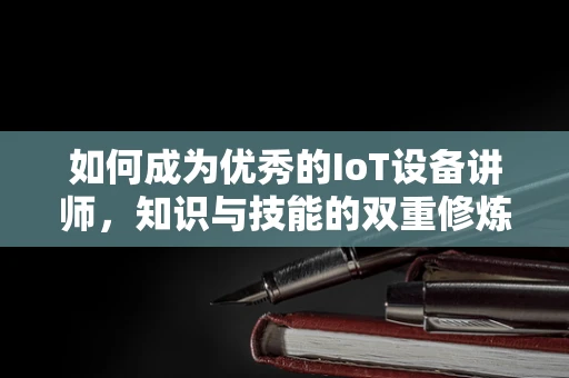 如何成为优秀的IoT设备讲师，知识与技能的双重修炼