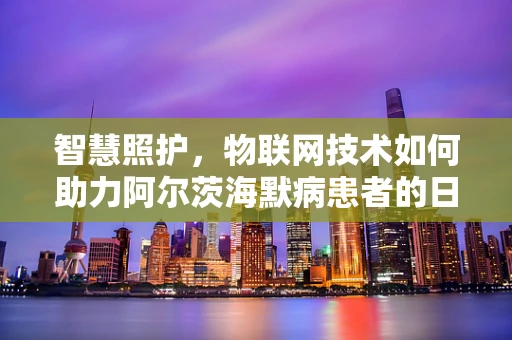 智慧照护，物联网技术如何助力阿尔茨海默病患者的日常生活管理？