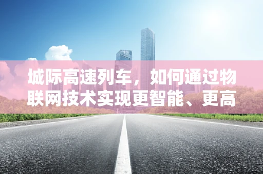 城际高速列车，如何通过物联网技术实现更智能、更高效的出行体验？