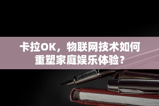 卡拉OK，物联网技术如何重塑家庭娱乐体验？