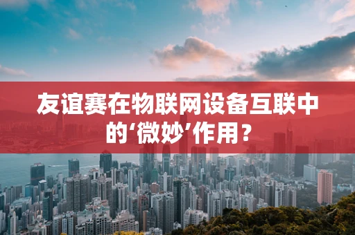 友谊赛在物联网设备互联中的‘微妙’作用？